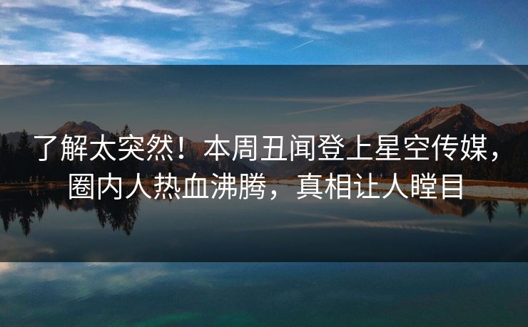 了解太突然！本周丑闻登上星空传媒，圈内人热血沸腾，真相让人瞠目