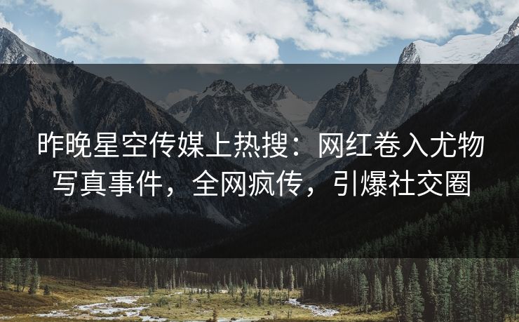 昨晚星空传媒上热搜：网红卷入尤物写真事件，全网疯传，引爆社交圈