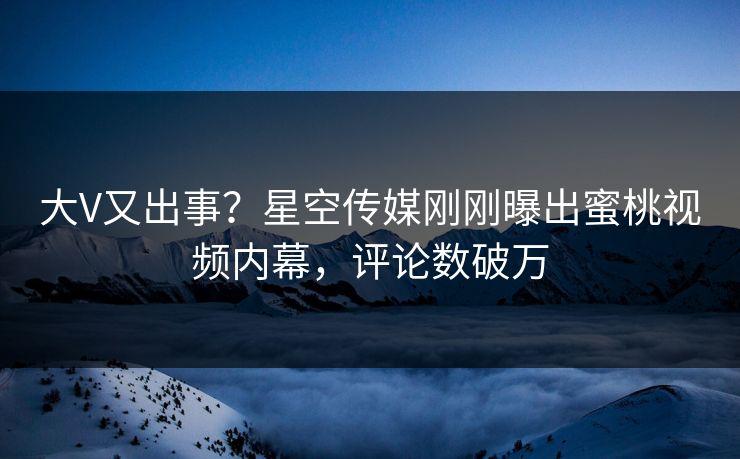 大V又出事？星空传媒刚刚曝出蜜桃视频内幕，评论数破万