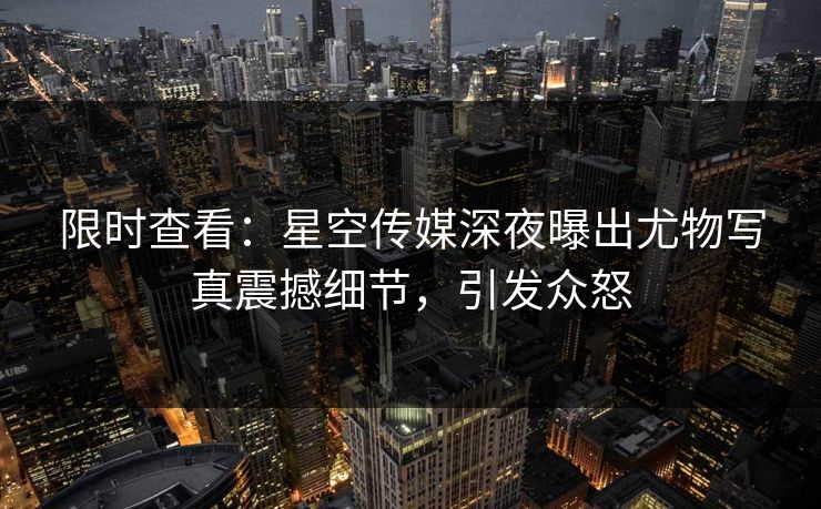 限时查看：星空传媒深夜曝出尤物写真震撼细节，引发众怒