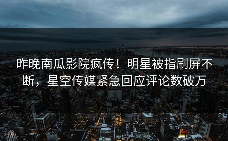 昨晚南瓜影院疯传！明星被指刷屏不断，星空传媒紧急回应评论数破万