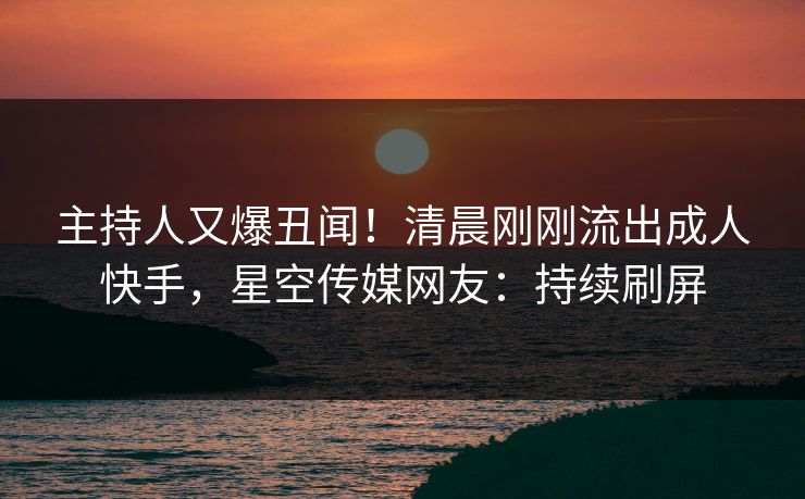 主持人又爆丑闻！清晨刚刚流出成人快手，星空传媒网友：持续刷屏