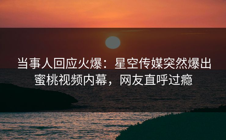 当事人回应火爆：星空传媒突然爆出蜜桃视频内幕，网友直呼过瘾