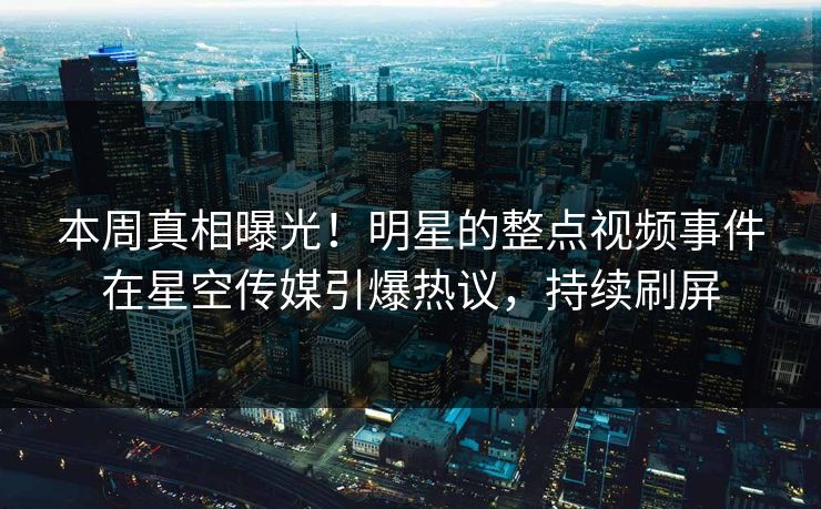 本周真相曝光！明星的整点视频事件在星空传媒引爆热议，持续刷屏