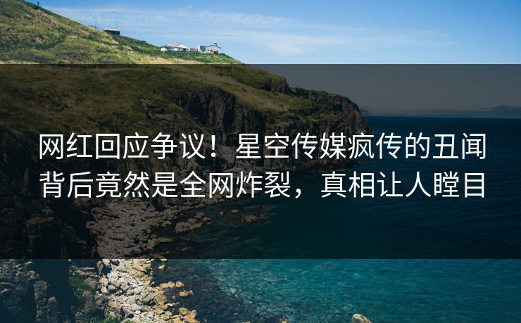 网红回应争议！星空传媒疯传的丑闻背后竟然是全网炸裂，真相让人瞠目