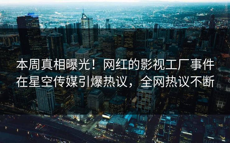本周真相曝光！网红的影视工厂事件在星空传媒引爆热议，全网热议不断