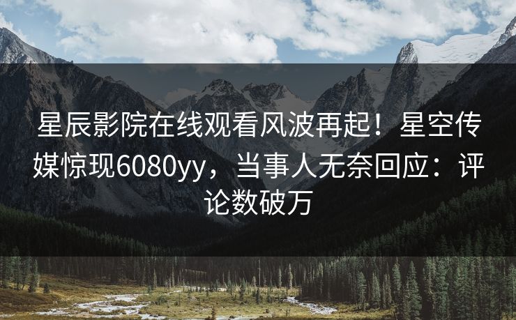 星辰影院在线观看风波再起！星空传媒惊现6080yy，当事人无奈回应：评论数破万