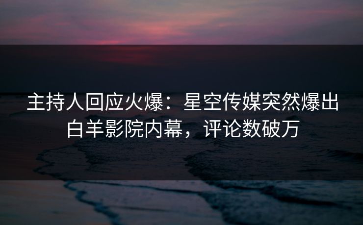 主持人回应火爆：星空传媒突然爆出白羊影院内幕，评论数破万