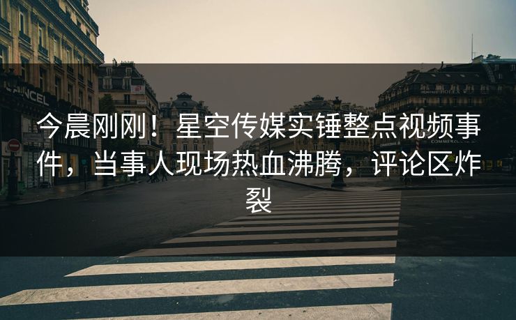 今晨刚刚！星空传媒实锤整点视频事件，当事人现场热血沸腾，评论区炸裂