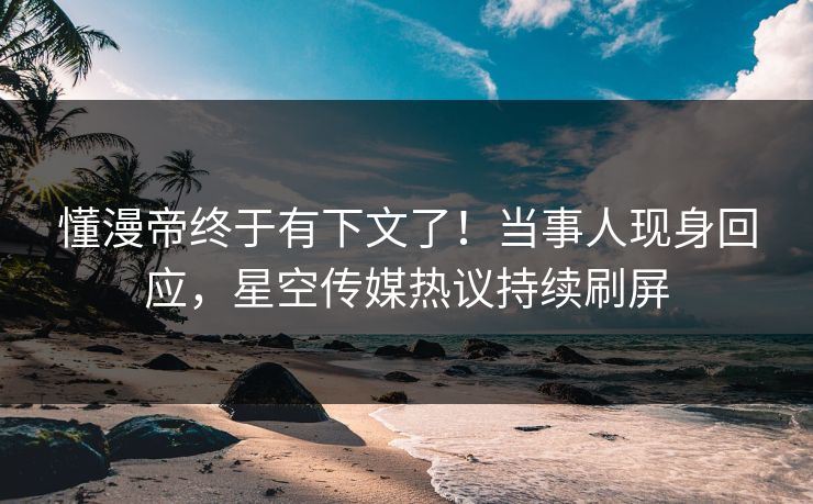 懂漫帝终于有下文了！当事人现身回应，星空传媒热议持续刷屏