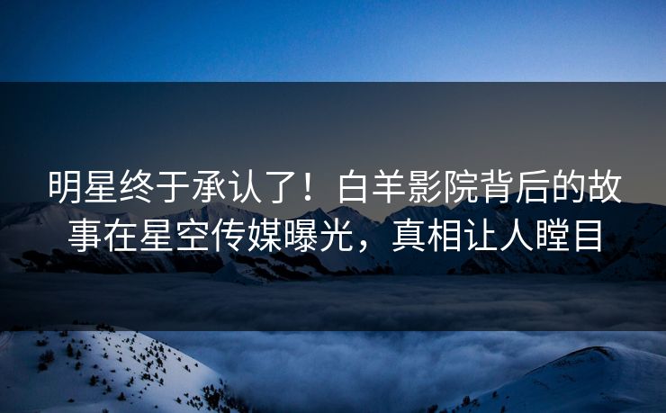 明星终于承认了！白羊影院背后的故事在星空传媒曝光，真相让人瞠目