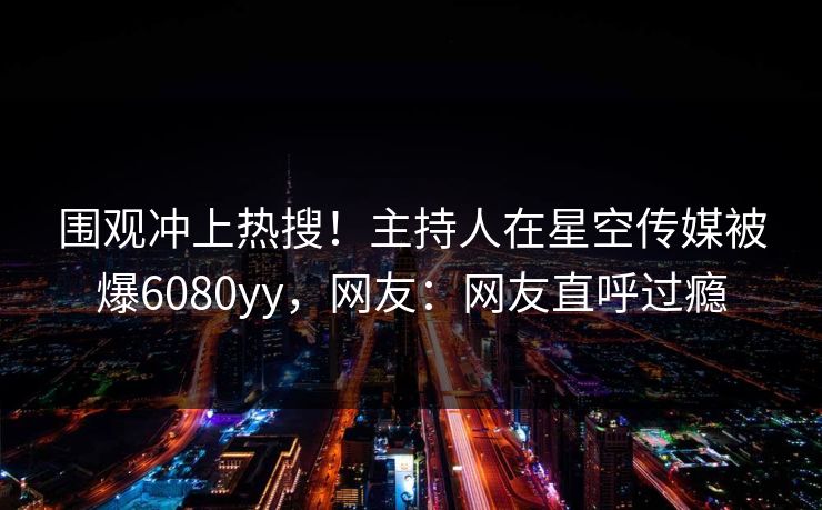 围观冲上热搜！主持人在星空传媒被爆6080yy，网友：网友直呼过瘾