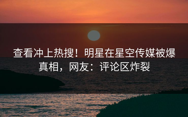 查看冲上热搜！明星在星空传媒被爆真相，网友：评论区炸裂