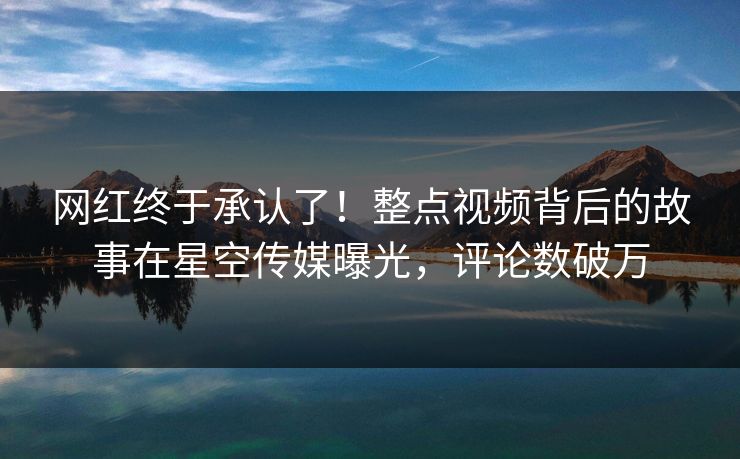网红终于承认了！整点视频背后的故事在星空传媒曝光，评论数破万