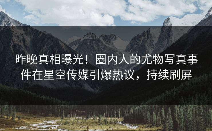 昨晚真相曝光！圈内人的尤物写真事件在星空传媒引爆热议，持续刷屏