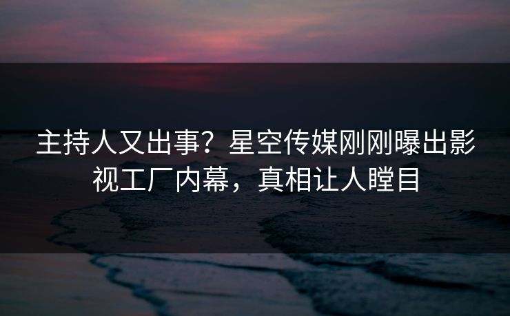 主持人又出事？星空传媒刚刚曝出影视工厂内幕，真相让人瞠目