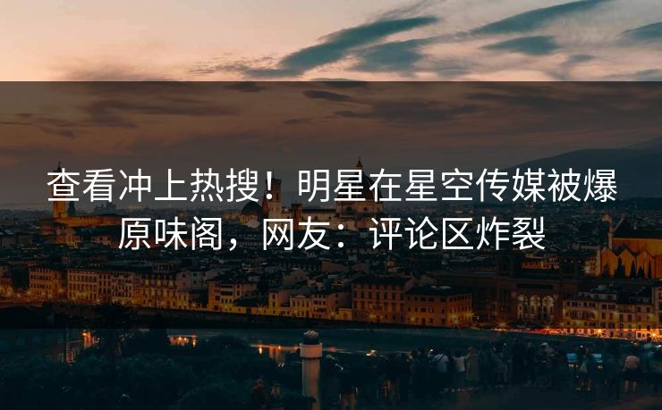查看冲上热搜！明星在星空传媒被爆原味阁，网友：评论区炸裂