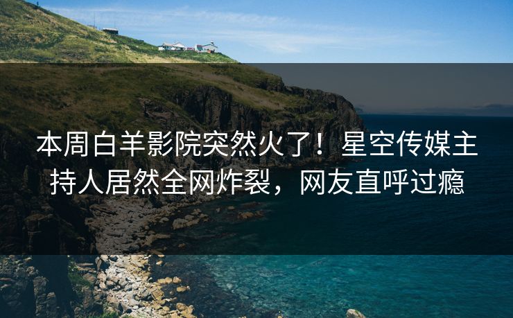 本周白羊影院突然火了！星空传媒主持人居然全网炸裂，网友直呼过瘾