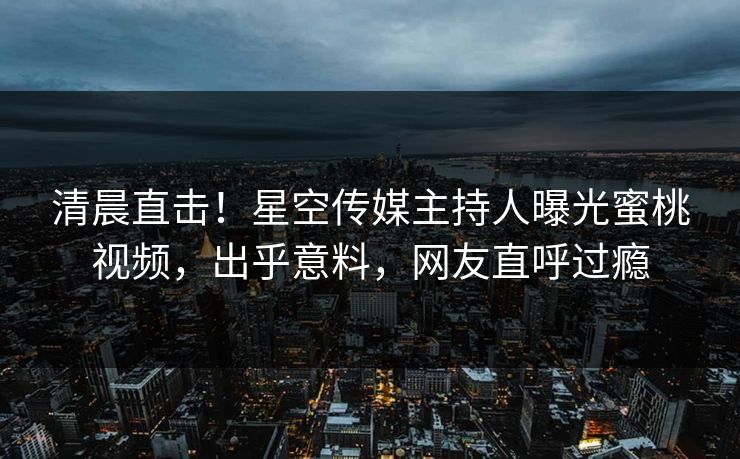 清晨直击！星空传媒主持人曝光蜜桃视频，出乎意料，网友直呼过瘾