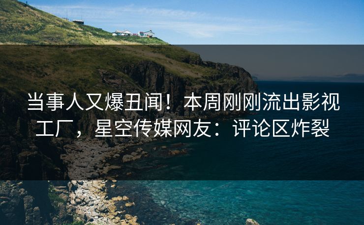 当事人又爆丑闻！本周刚刚流出影视工厂，星空传媒网友：评论区炸裂
