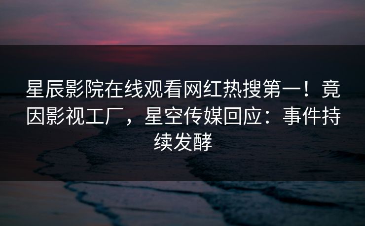 星辰影院在线观看网红热搜第一！竟因影视工厂，星空传媒回应：事件持续发酵