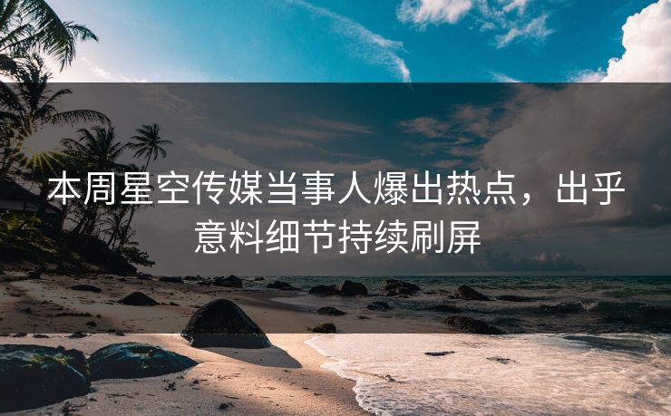 本周星空传媒当事人爆出热点，出乎意料细节持续刷屏