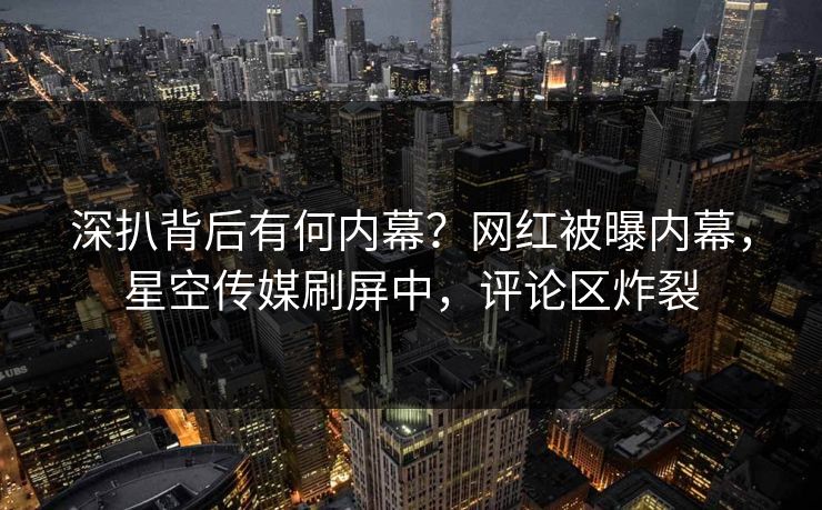 深扒背后有何内幕？网红被曝内幕，星空传媒刷屏中，评论区炸裂
