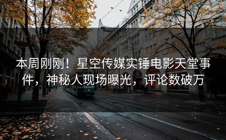 本周刚刚！星空传媒实锤电影天堂事件，神秘人现场曝光，评论数破万