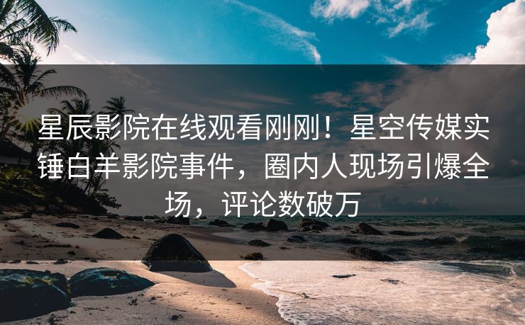 星辰影院在线观看刚刚！星空传媒实锤白羊影院事件，圈内人现场引爆全场，评论数破万