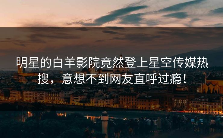 明星的白羊影院竟然登上星空传媒热搜，意想不到网友直呼过瘾！