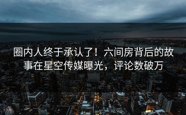圈内人终于承认了！六间房背后的故事在星空传媒曝光，评论数破万