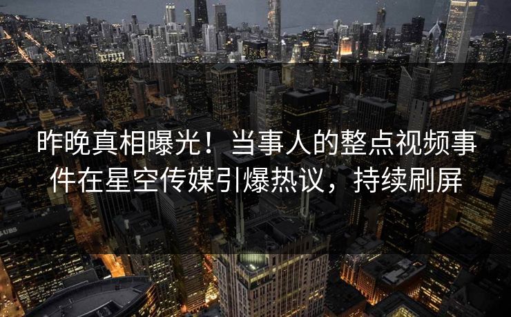 昨晚真相曝光！当事人的整点视频事件在星空传媒引爆热议，持续刷屏