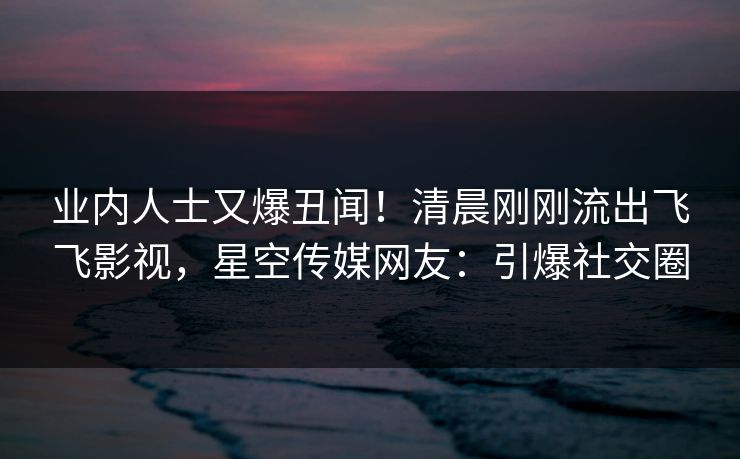 业内人士又爆丑闻！清晨刚刚流出飞飞影视，星空传媒网友：引爆社交圈