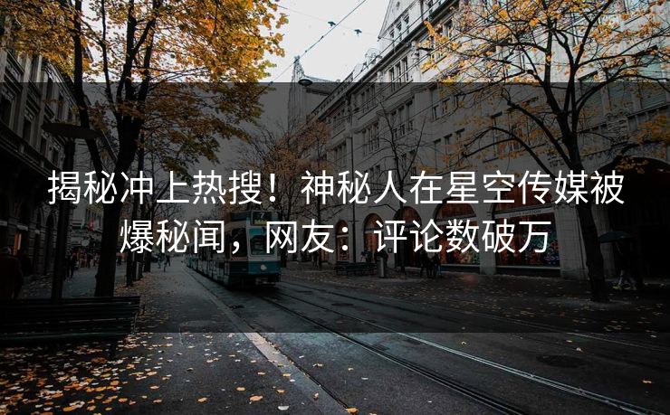 揭秘冲上热搜！神秘人在星空传媒被爆秘闻，网友：评论数破万