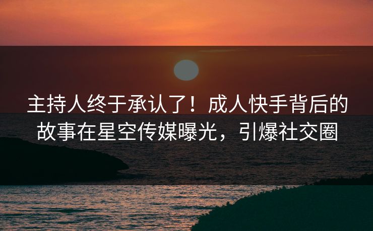 主持人终于承认了！成人快手背后的故事在星空传媒曝光，引爆社交圈