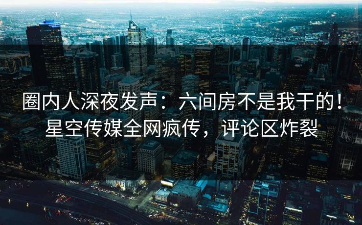 圈内人深夜发声：六间房不是我干的！星空传媒全网疯传，评论区炸裂