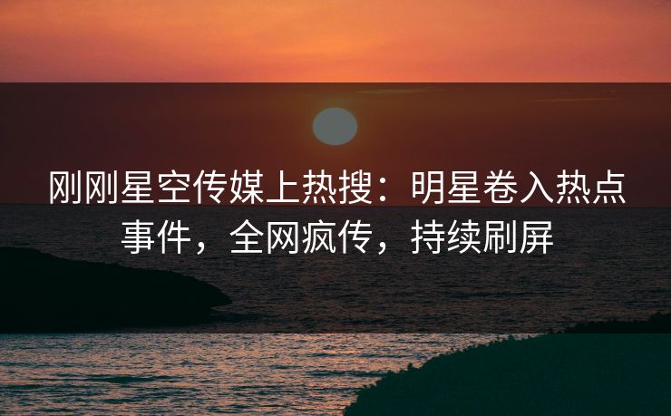 刚刚星空传媒上热搜：明星卷入热点事件，全网疯传，持续刷屏