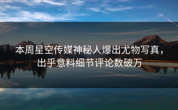 本周星空传媒神秘人爆出尤物写真，出乎意料细节评论数破万