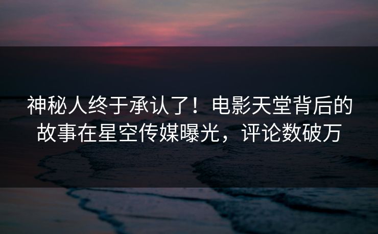 神秘人终于承认了！电影天堂背后的故事在星空传媒曝光，评论数破万