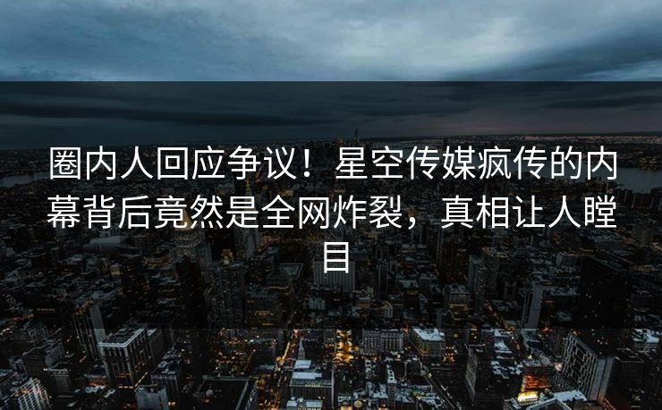 圈内人回应争议！星空传媒疯传的内幕背后竟然是全网炸裂，真相让人瞠目