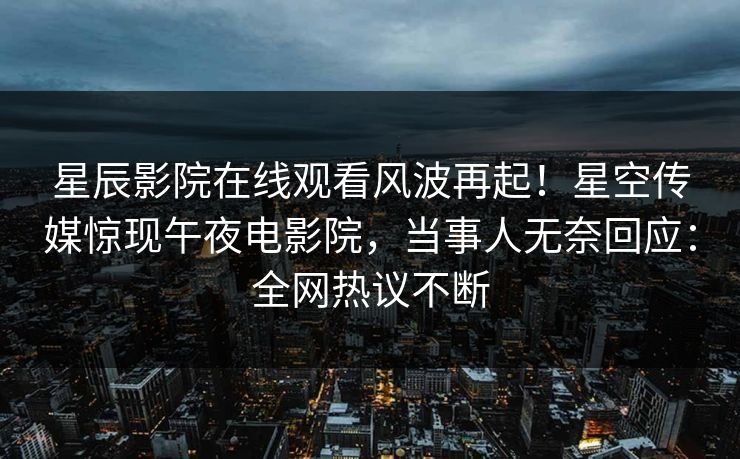 星辰影院在线观看风波再起！星空传媒惊现午夜电影院，当事人无奈回应：全网热议不断