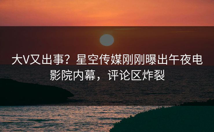 大V又出事？星空传媒刚刚曝出午夜电影院内幕，评论区炸裂