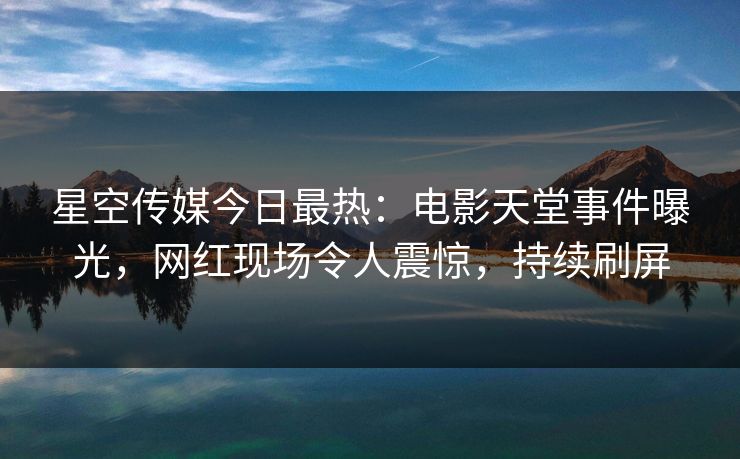 星空传媒今日最热：电影天堂事件曝光，网红现场令人震惊，持续刷屏