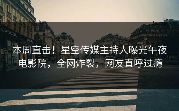 本周直击！星空传媒主持人曝光午夜电影院，全网炸裂，网友直呼过瘾