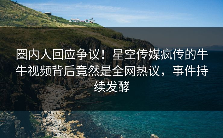 圈内人回应争议！星空传媒疯传的牛牛视频背后竟然是全网热议，事件持续发酵