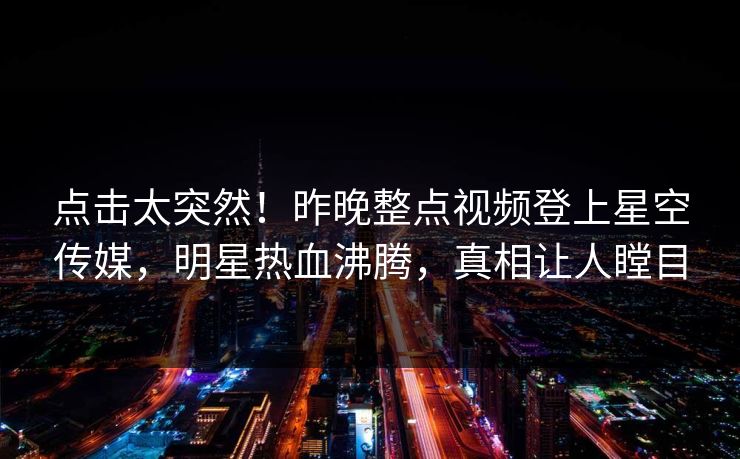 点击太突然！昨晚整点视频登上星空传媒，明星热血沸腾，真相让人瞠目