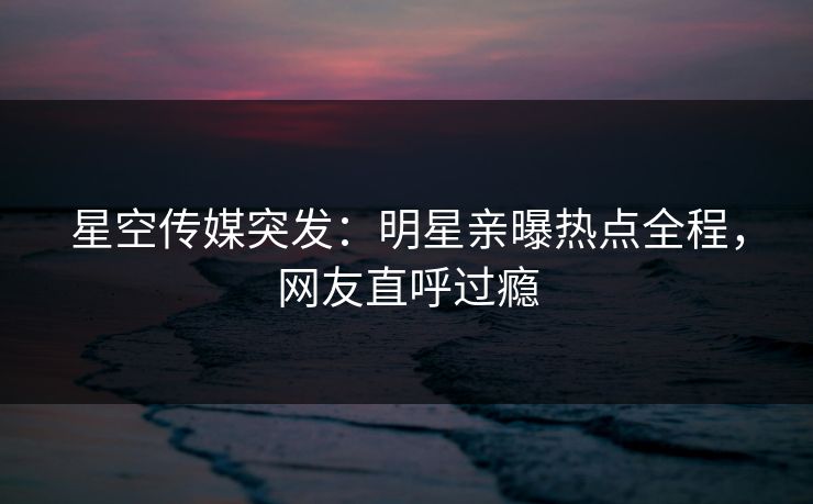 星空传媒突发：明星亲曝热点全程，网友直呼过瘾