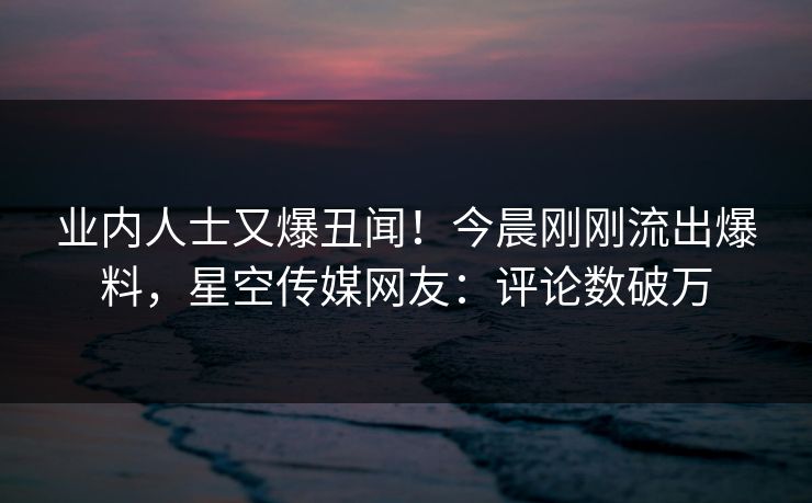 业内人士又爆丑闻！今晨刚刚流出爆料，星空传媒网友：评论数破万
