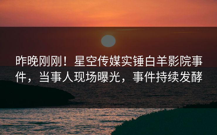 昨晚刚刚！星空传媒实锤白羊影院事件，当事人现场曝光，事件持续发酵