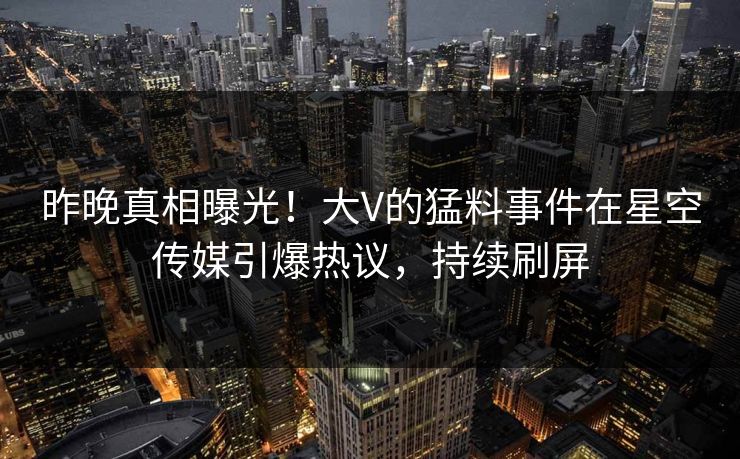 昨晚真相曝光！大V的猛料事件在星空传媒引爆热议，持续刷屏
